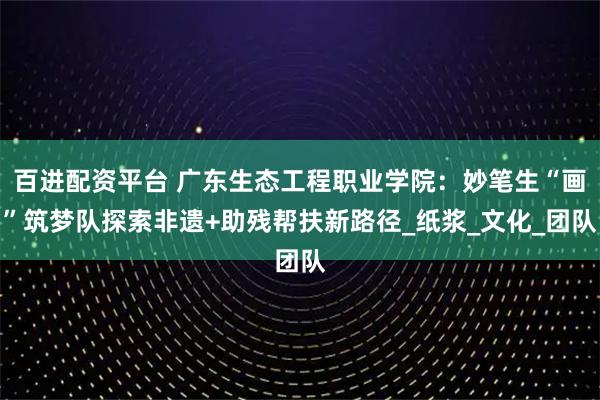 百进配资平台 广东生态工程职业学院：妙笔生“画”筑梦队探索非遗+助残帮扶新路径_纸浆_文化_团队