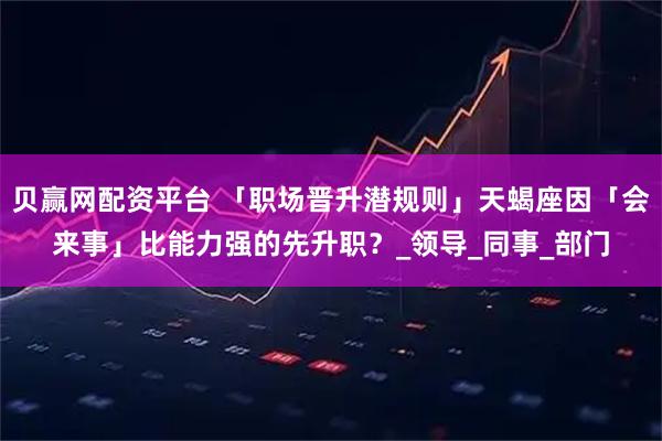 贝赢网配资平台 「职场晋升潜规则」天蝎座因「会来事」比能力强的先升职？_领导_同事_部门