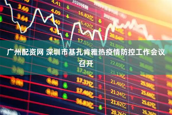 广州配资网 深圳市基孔肯雅热疫情防控工作会议召开