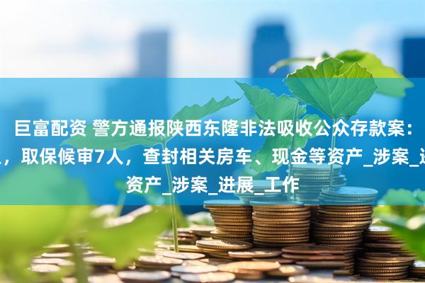 巨富配资 警方通报陕西东隆非法吸收公众存款案：逮捕12人，取保候审7人，查封相关房车、现金等资产_涉案_进展_工作