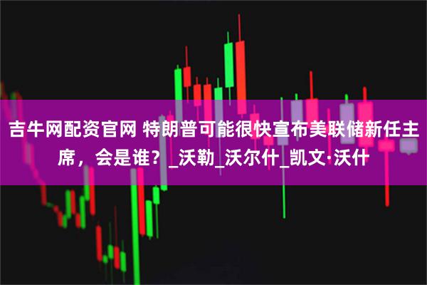 吉牛网配资官网 特朗普可能很快宣布美联储新任主席，会是谁？_沃勒_沃尔什_凯文·沃什