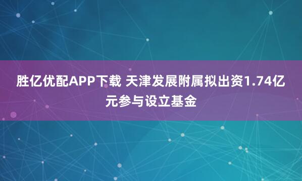 胜亿优配APP下载 天津发展附属拟出资1.74亿元参与设立基金