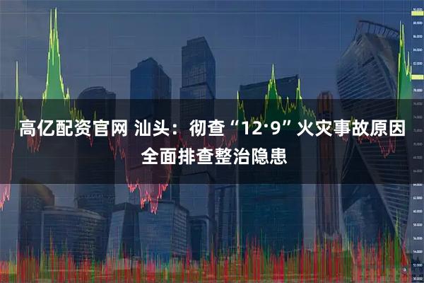 高亿配资官网 汕头：彻查“12·9”火灾事故原因 全面排查整治隐患