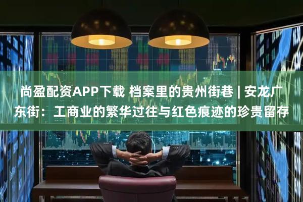 尚盈配资APP下载 档案里的贵州街巷 | 安龙广东街：工商业的繁华过往与红色痕迹的珍贵留存