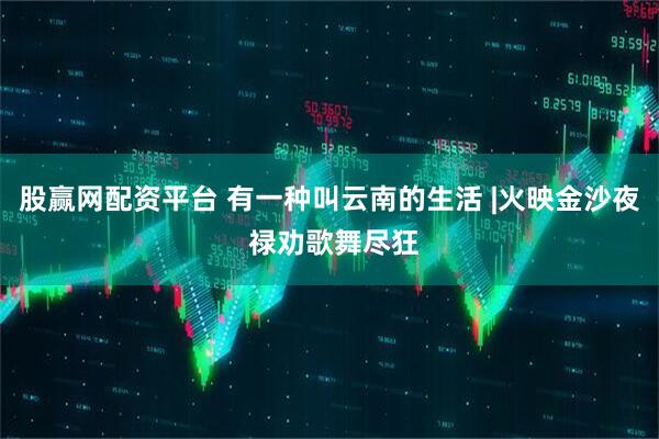 股赢网配资平台 有一种叫云南的生活 |火映金沙夜 禄劝歌舞尽狂