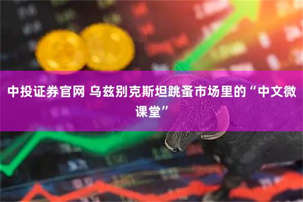 中投证券官网 乌兹别克斯坦跳蚤市场里的“中文微课堂”